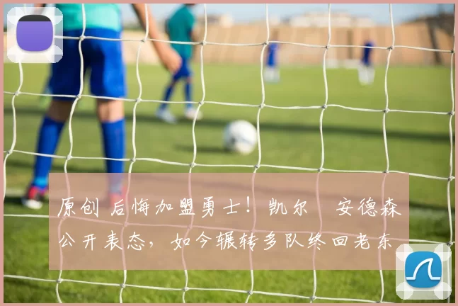 原创 后悔加盟勇士!凯尔・安德森公开表态,如今辗转多队终回老东家