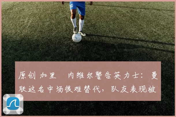 原创 加里・内维尔警告英力士:曼联这名中场很难替代,队友表现被赞 “离谱”