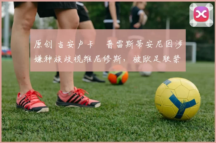 原创 吉安卢卡・普雷斯蒂安尼因涉嫌种族歧视维尼修斯，被欧足联禁赛