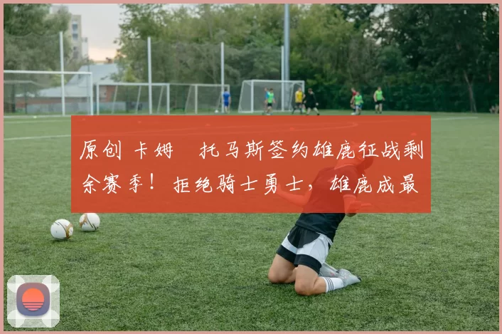 原创 卡姆・托马斯签约雄鹿征战剩余赛季！拒绝骑士勇士，雄鹿成最优选