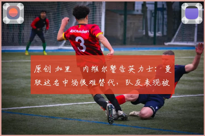 原创 加里・内维尔警告英力士：曼联这名中场很难替代，队友表现被赞 “离谱”