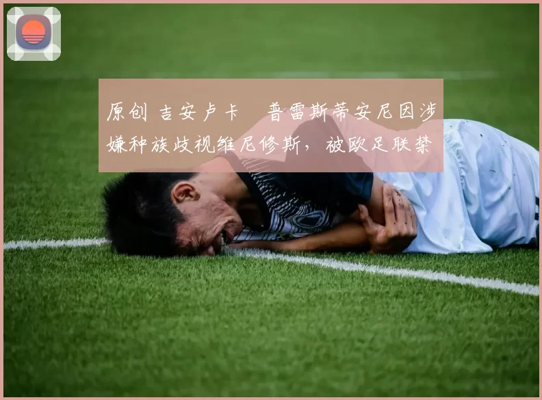 原创 吉安卢卡・普雷斯蒂安尼因涉嫌种族歧视维尼修斯,被欧足联禁赛