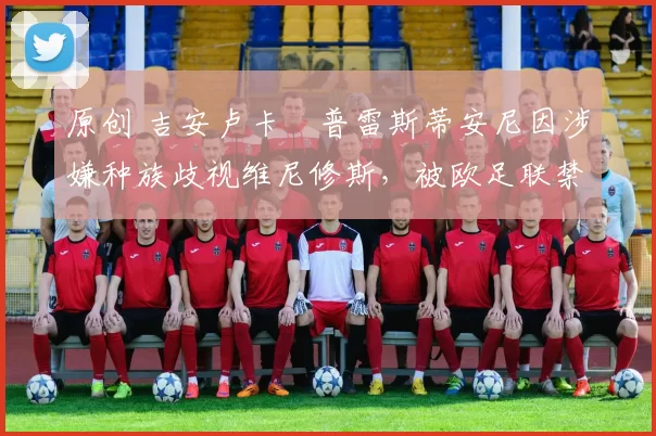 原创 吉安卢卡・普雷斯蒂安尼因涉嫌种族歧视维尼修斯,被欧足联禁赛