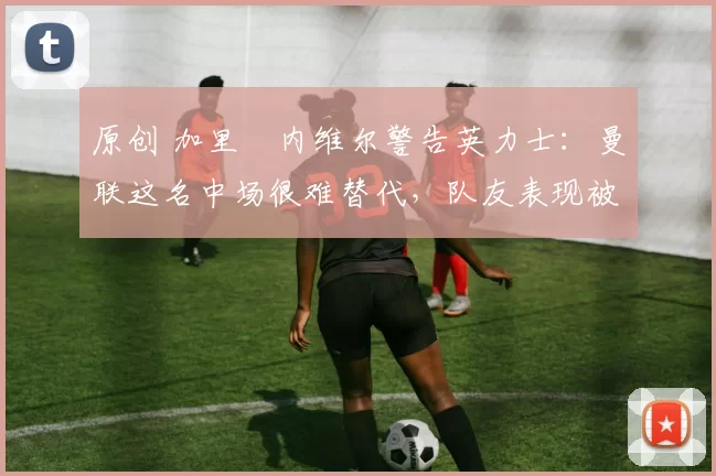 原创 加里・内维尔警告英力士：曼联这名中场很难替代，队友表现被赞 “离谱”