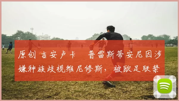 原创 吉安卢卡・普雷斯蒂安尼因涉嫌种族歧视维尼修斯,被欧足联禁赛