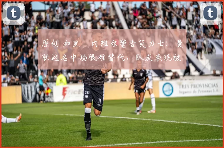 原创 加里・内维尔警告英力士：曼联这名中场很难替代，队友表现被赞 “离谱”
