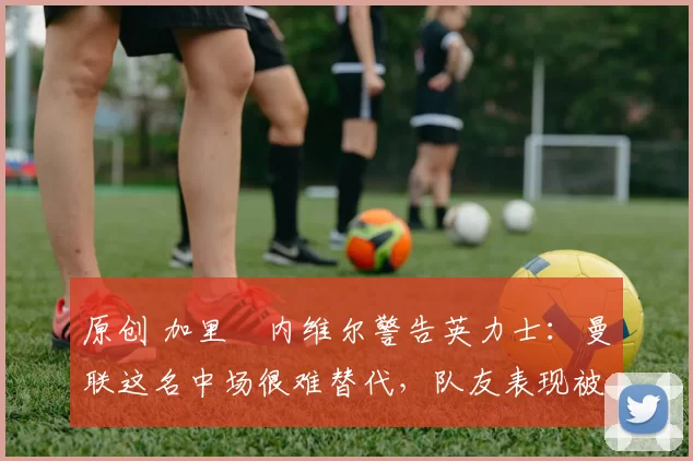 原创 加里・内维尔警告英力士：曼联这名中场很难替代，队友表现被赞 “离谱”