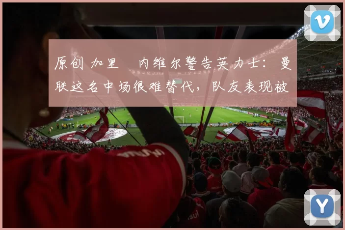 原创 加里・内维尔警告英力士：曼联这名中场很难替代，队友表现被赞 “离谱”