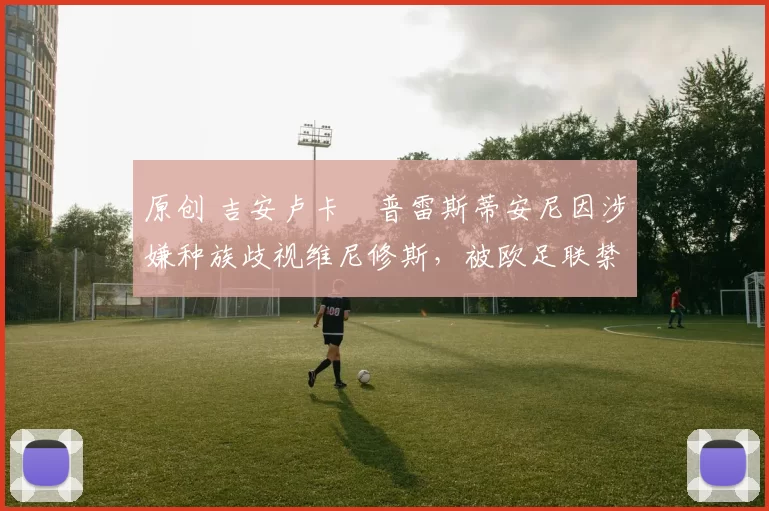 原创 吉安卢卡・普雷斯蒂安尼因涉嫌种族歧视维尼修斯,被欧足联禁赛