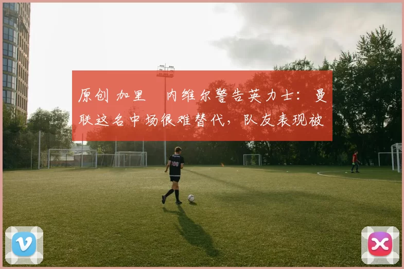 原创 加里・内维尔警告英力士:曼联这名中场很难替代,队友表现被赞 “离谱”