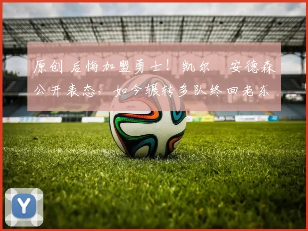 原创 后悔加盟勇士！凯尔・安德森公开表态，如今辗转多队终回老东家