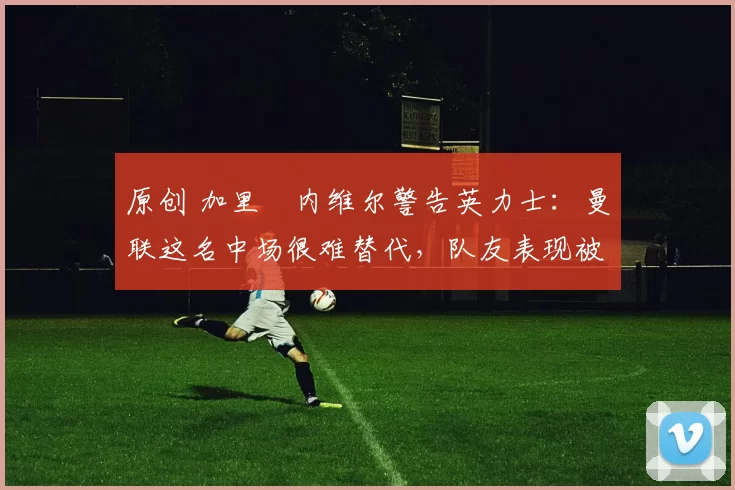 原创 加里・内维尔警告英力士：曼联这名中场很难替代，队友表现被赞 “离谱”