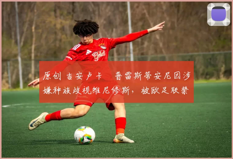 原创 吉安卢卡・普雷斯蒂安尼因涉嫌种族歧视维尼修斯，被欧足联禁赛