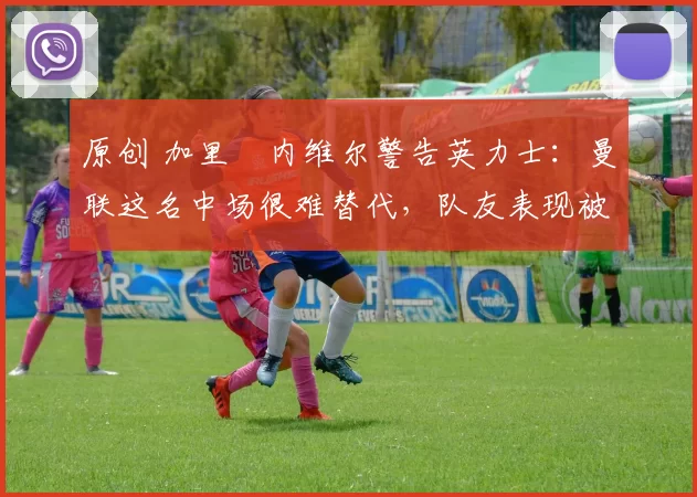 原创 加里・内维尔警告英力士：曼联这名中场很难替代，队友表现被赞 “离谱”