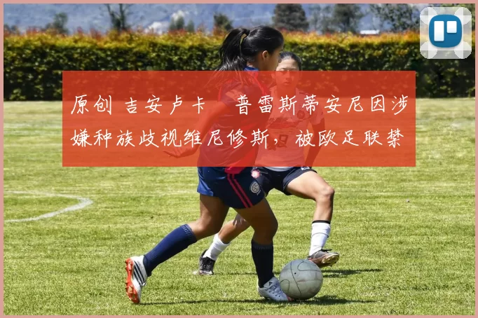 原创 吉安卢卡・普雷斯蒂安尼因涉嫌种族歧视维尼修斯,被欧足联禁赛