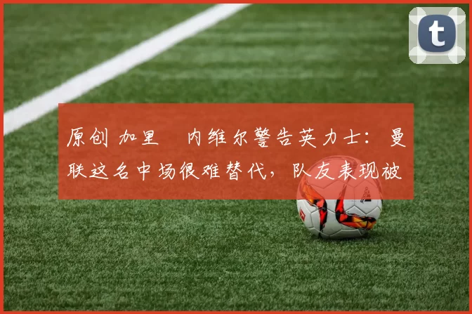 原创 加里・内维尔警告英力士：曼联这名中场很难替代，队友表现被赞 “离谱”