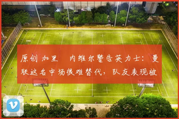 原创 加里・内维尔警告英力士：曼联这名中场很难替代，队友表现被赞 “离谱”