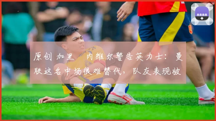 原创 加里・内维尔警告英力士：曼联这名中场很难替代，队友表现被赞 “离谱”