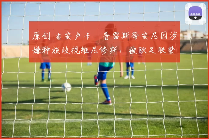 原创 吉安卢卡・普雷斯蒂安尼因涉嫌种族歧视维尼修斯，被欧足联禁赛