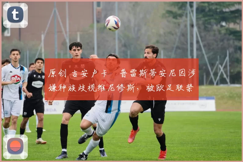 原创 吉安卢卡・普雷斯蒂安尼因涉嫌种族歧视维尼修斯，被欧足联禁赛