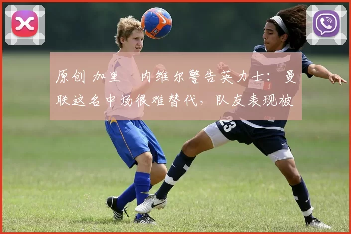 原创 加里・内维尔警告英力士：曼联这名中场很难替代，队友表现被赞 “离谱”