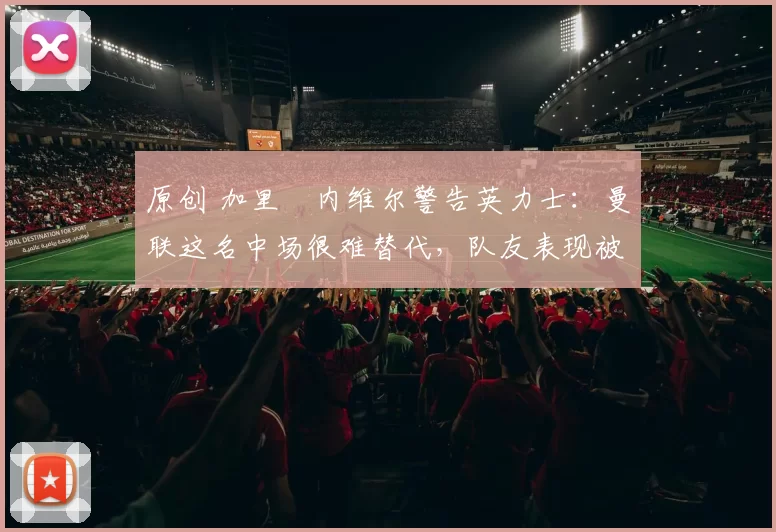 原创 加里・内维尔警告英力士：曼联这名中场很难替代，队友表现被赞 “离谱”