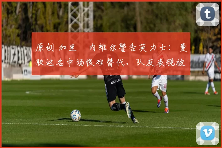 原创 加里・内维尔警告英力士：曼联这名中场很难替代，队友表现被赞 “离谱”