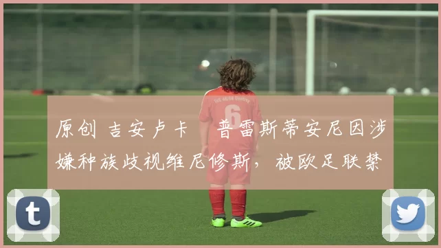 原创 吉安卢卡・普雷斯蒂安尼因涉嫌种族歧视维尼修斯，被欧足联禁赛