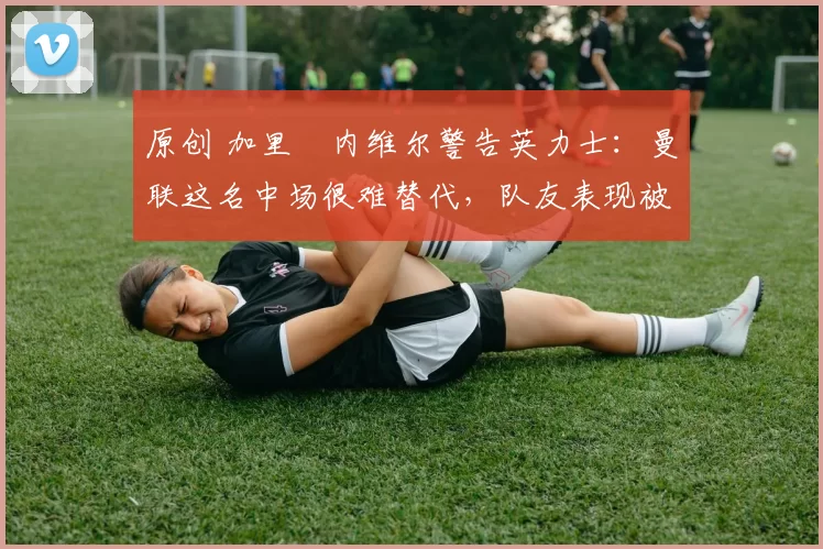 原创 加里・内维尔警告英力士：曼联这名中场很难替代，队友表现被赞 “离谱”