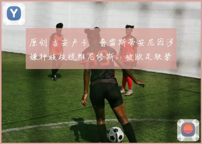 原创 吉安卢卡・普雷斯蒂安尼因涉嫌种族歧视维尼修斯，被欧足联禁赛