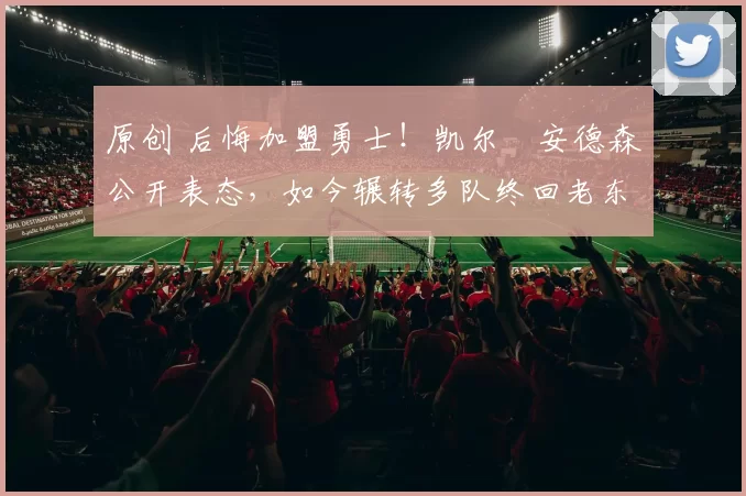 原创 后悔加盟勇士！凯尔・安德森公开表态，如今辗转多队终回老东家