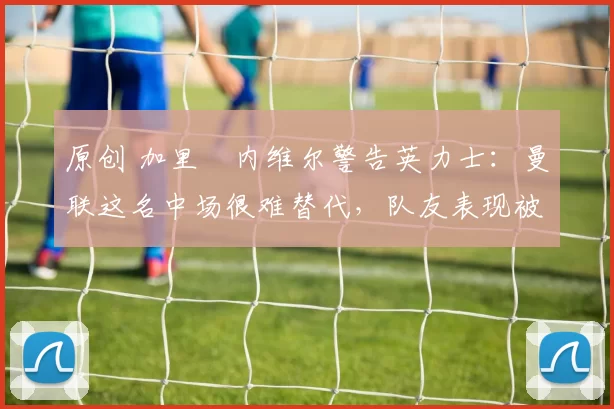 原创 加里・内维尔警告英力士：曼联这名中场很难替代，队友表现被赞 “离谱”