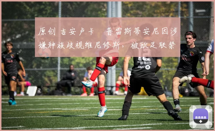原创 吉安卢卡・普雷斯蒂安尼因涉嫌种族歧视维尼修斯，被欧足联禁赛