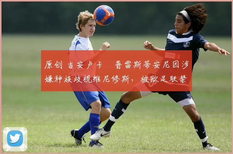 原创 吉安卢卡・普雷斯蒂安尼因涉嫌种族歧视维尼修斯，被欧足联禁赛