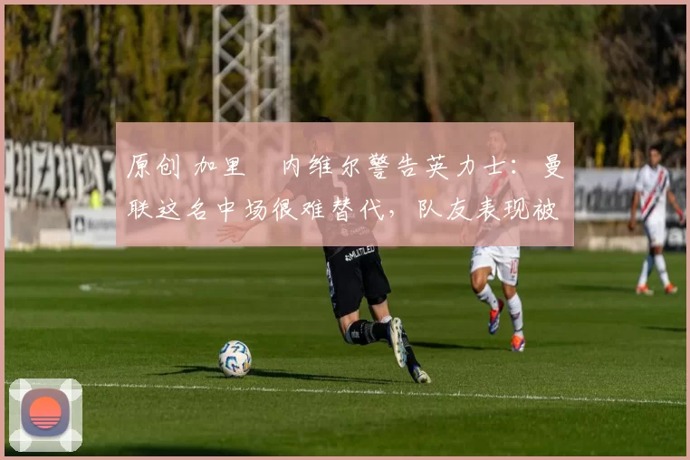 原创 加里・内维尔警告英力士：曼联这名中场很难替代，队友表现被赞 “离谱”
