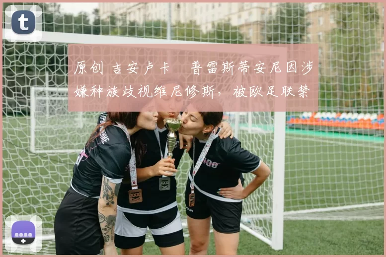 原创 吉安卢卡・普雷斯蒂安尼因涉嫌种族歧视维尼修斯,被欧足联禁赛