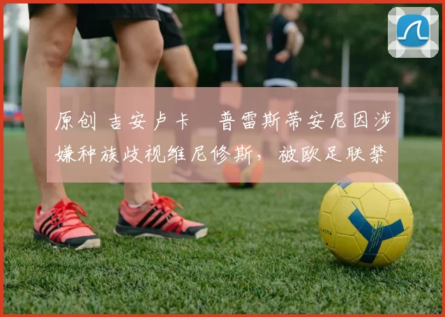 原创 吉安卢卡・普雷斯蒂安尼因涉嫌种族歧视维尼修斯，被欧足联禁赛