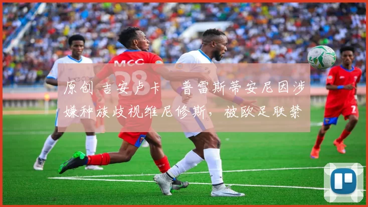 原创 吉安卢卡・普雷斯蒂安尼因涉嫌种族歧视维尼修斯,被欧足联禁赛
