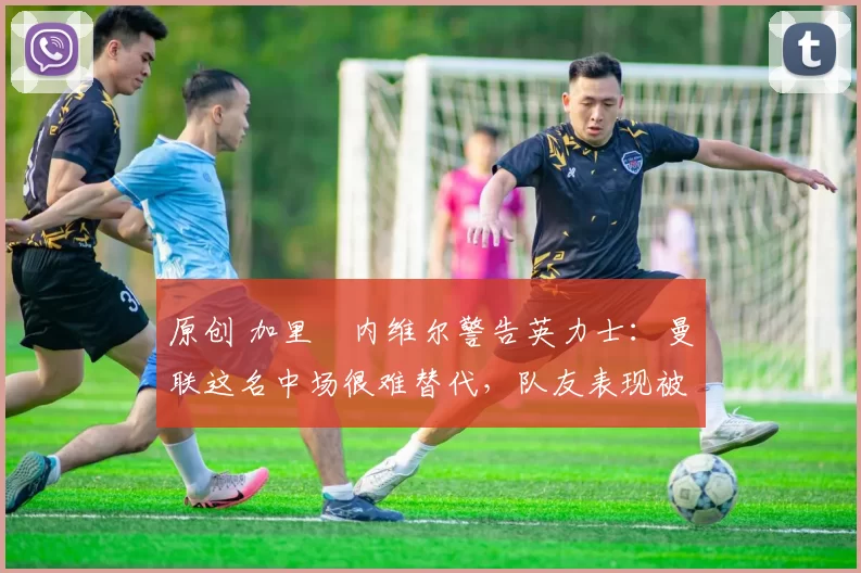 原创 加里・内维尔警告英力士：曼联这名中场很难替代，队友表现被赞 “离谱”