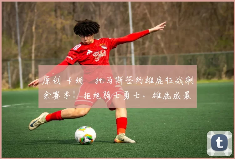 原创 卡姆・托马斯签约雄鹿征战剩余赛季！拒绝骑士勇士，雄鹿成最优选