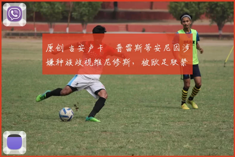 原创 吉安卢卡・普雷斯蒂安尼因涉嫌种族歧视维尼修斯，被欧足联禁赛