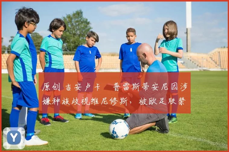 原创 吉安卢卡・普雷斯蒂安尼因涉嫌种族歧视维尼修斯，被欧足联禁赛