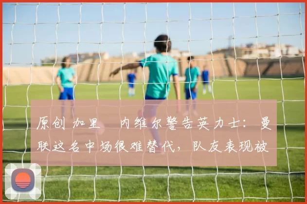 原创 加里・内维尔警告英力士:曼联这名中场很难替代,队友表现被赞 “离谱”