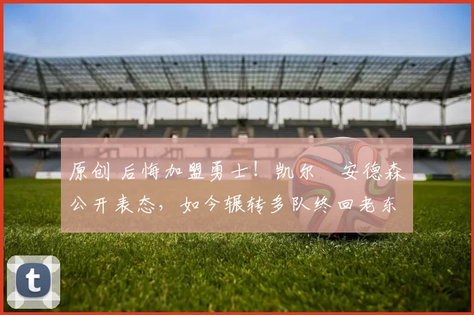 原创 后悔加盟勇士！凯尔・安德森公开表态，如今辗转多队终回老东家