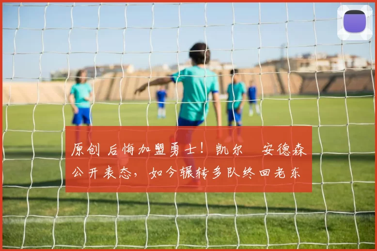 原创 后悔加盟勇士！凯尔・安德森公开表态，如今辗转多队终回老东家