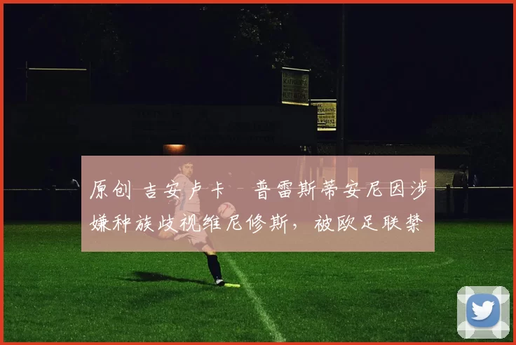 原创 吉安卢卡・普雷斯蒂安尼因涉嫌种族歧视维尼修斯,被欧足联禁赛