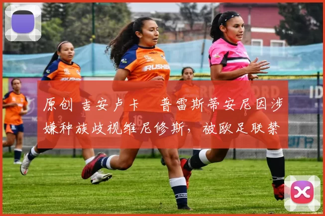 原创 吉安卢卡・普雷斯蒂安尼因涉嫌种族歧视维尼修斯，被欧足联禁赛