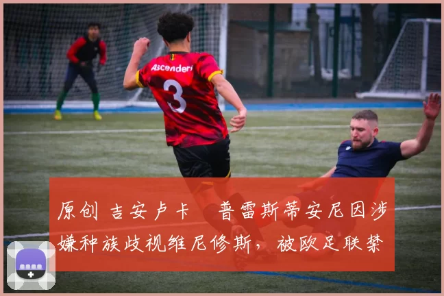 原创 吉安卢卡・普雷斯蒂安尼因涉嫌种族歧视维尼修斯，被欧足联禁赛