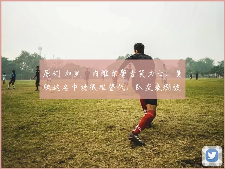 原创 加里・内维尔警告英力士：曼联这名中场很难替代，队友表现被赞 “离谱”