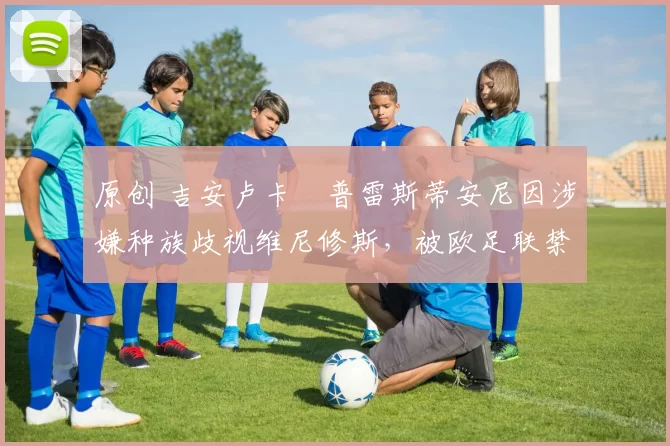 原创 吉安卢卡・普雷斯蒂安尼因涉嫌种族歧视维尼修斯，被欧足联禁赛